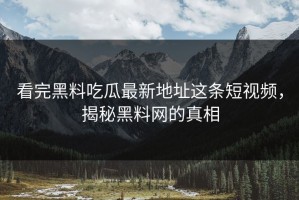 看完黑料吃瓜最新地址这条短视频，揭秘黑料网的真相