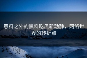 意料之外的黑料吃瓜新动静，网络世界的转折点