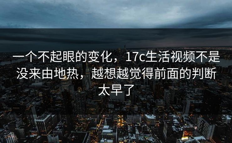 一个不起眼的变化，17c生活视频不是没来由地热，越想越觉得前面的判断太早了
