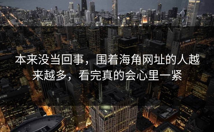 本来没当回事,围着海角网址的人越来越多,看完真的会心里一紧 本来没当回事,围着海角网址的人越来越多,看完真的会心里一紧