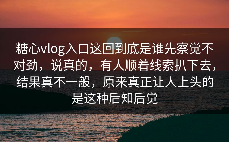 糖心vlog入口这回到底是谁先察觉不对劲,说真的,有人顺着线索扒下去,结果真不一般,原来真正让人上头的是这种后知后觉 糖心vlog入口这回到底是谁先察觉不对劲,说真的,有人顺着线索扒下去,结果真不一般,原来真正让人上头的是这种后知后觉
