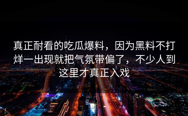 真正耐看的吃瓜爆料,因为黑料不打烊一出现就把气氛带偏了,不少人到这里才真正入戏 真正耐看的吃瓜爆料,因为黑料不打烊一出现就把气氛带偏了,不少人到这里才真正入戏