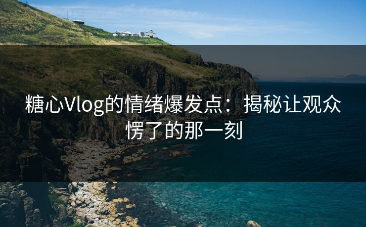 糖心Vlog的情绪爆发点：揭秘让观众愣了的那一刻