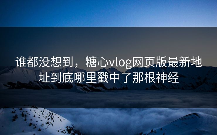 谁都没想到，糖心vlog网页版最新地址到底哪里戳中了那根神经