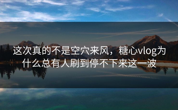 这次真的不是空穴来风，糖心vlog为什么总有人刷到停不下来这一波