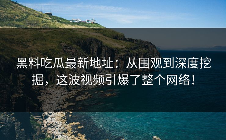 黑料吃瓜最新地址：从围观到深度挖掘，这波视频引爆了整个网络！