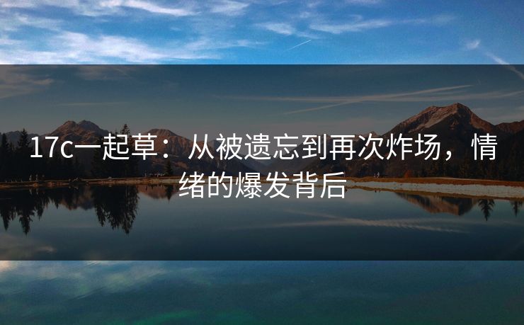 17c一起草:从被遗忘到再次炸场,情绪的爆发背后 17c一起草:从被遗忘到再次炸场,情绪的爆发背后