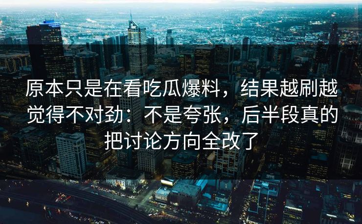 原本只是在看吃瓜爆料,结果越刷越觉得不对劲:不是夸张,后半段真的把讨论方向全改了 原本只是在看吃瓜爆料,结果越刷越觉得不对劲:不是夸张,后半段真的把讨论方向全改了