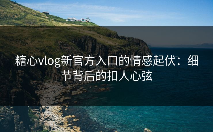 糖心vlog新官方入口的情感起伏：细节背后的扣人心弦