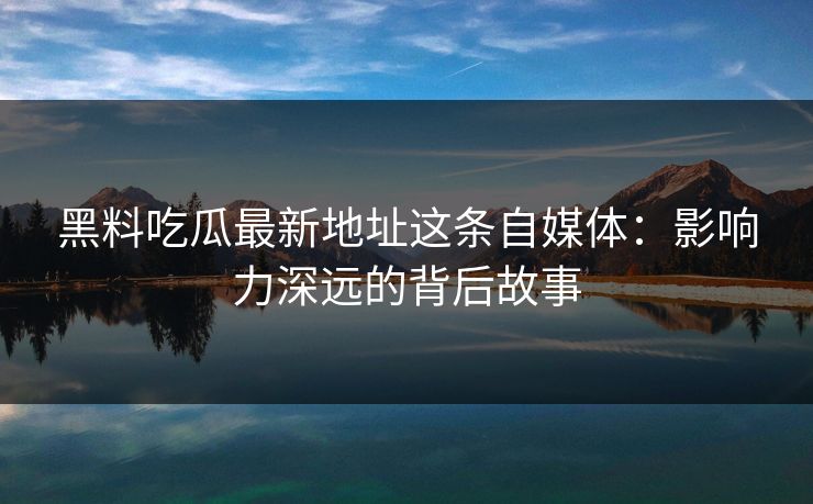 黑料吃瓜最新地址这条自媒体：影响力深远的背后故事