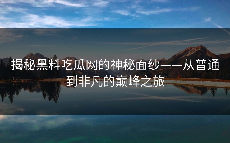 揭秘黑料吃瓜网的神秘面纱——从普通到非凡的巅峰之旅