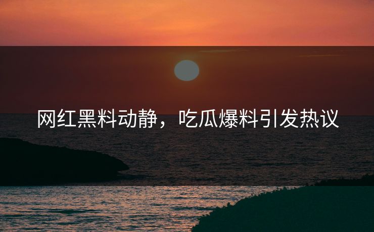 网红黑料动静，吃瓜爆料引发热议