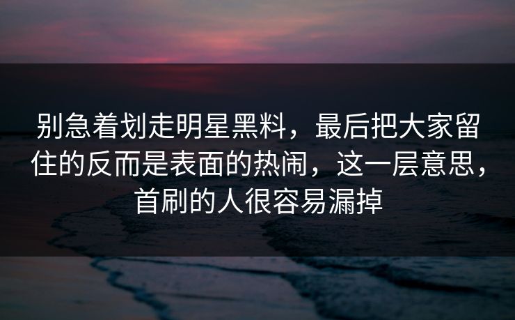 别急着划走明星黑料,最后把大家留住的反而是表面的热闹,这一层意思,首刷的人很容易漏掉 别急着划走明星黑料,最后把大家留住的反而是表面的热闹,这一层意思,首刷的人很容易漏掉